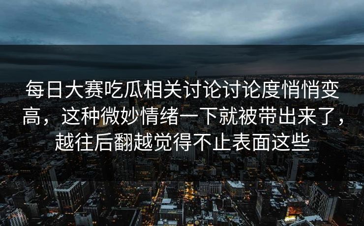 每日大赛吃瓜相关讨论讨论度悄悄变高,这种微妙情绪一下就被带出来了,越往后翻越觉得不止表面这些