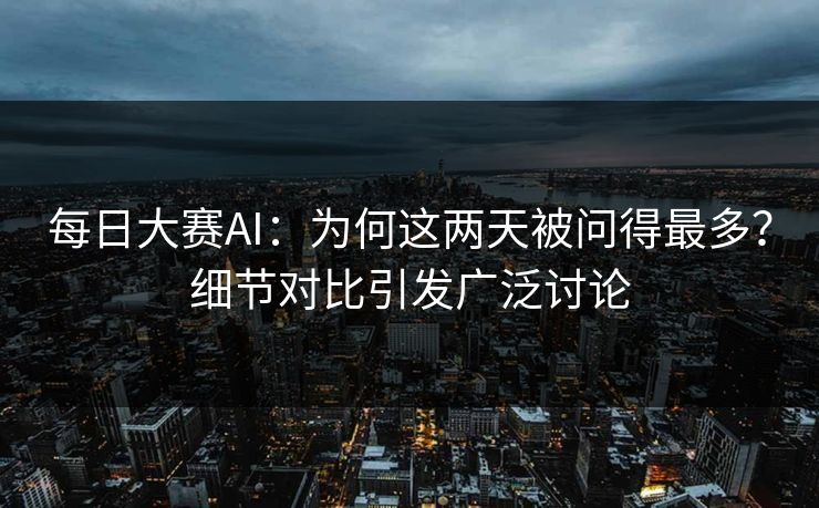 每日大赛AI：为何这两天被问得最多？细节对比引发广泛讨论