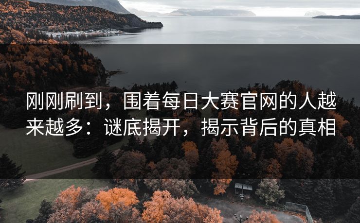 刚刚刷到，围着每日大赛官网的人越来越多：谜底揭开，揭示背后的真相