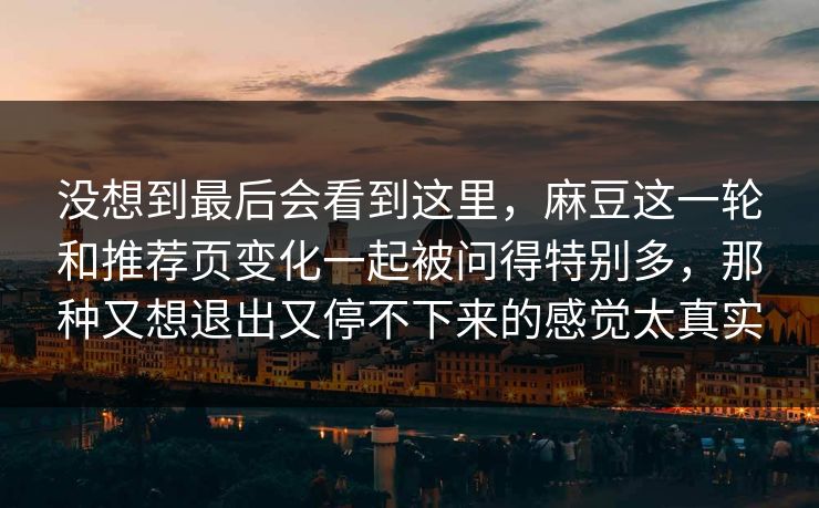 没想到最后会看到这里，麻豆这一轮和推荐页变化一起被问得特别多，那种又想退出又停不下来的感觉太真实