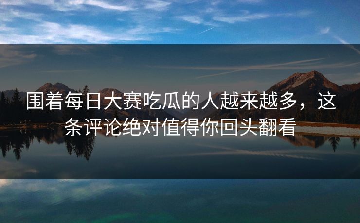 围着每日大赛吃瓜的人越来越多,这条评论绝对值得你回头翻看 围着每日大赛吃瓜的人越来越多,这条评论绝对值得你回头翻看