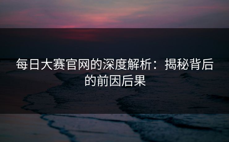 每日大赛官网的深度解析：揭秘背后的前因后果