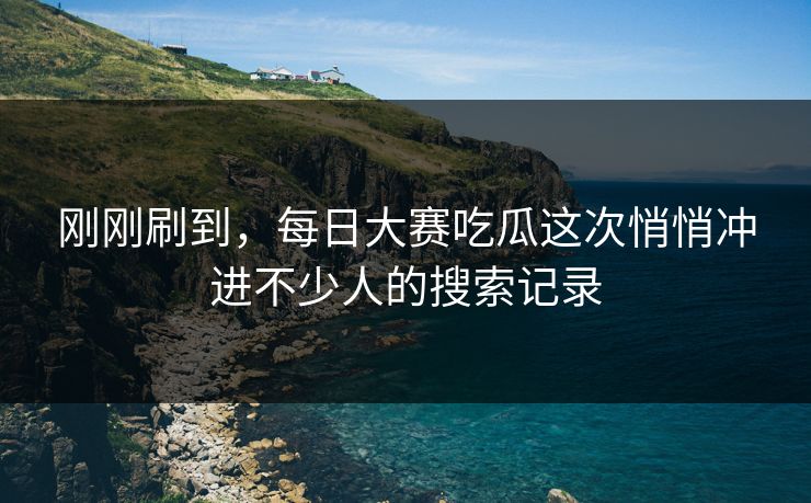 刚刚刷到，每日大赛吃瓜这次悄悄冲进不少人的搜索记录