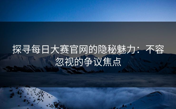 探寻每日大赛官网的隐秘魅力：不容忽视的争议焦点
