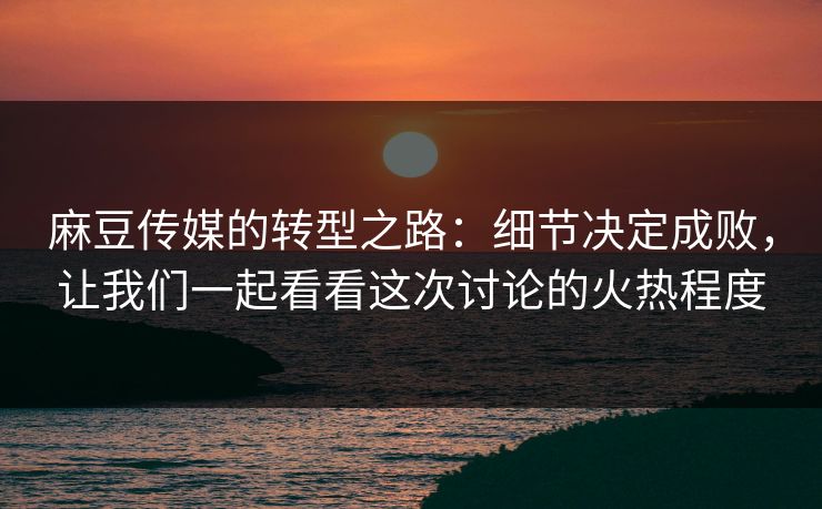 麻豆传媒的转型之路：细节决定成败，让我们一起看看这次讨论的火热程度