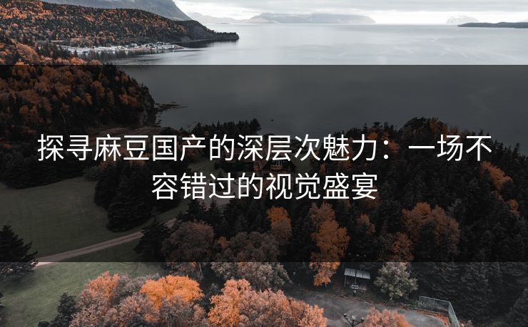 探寻麻豆国产的深层次魅力：一场不容错过的视觉盛宴