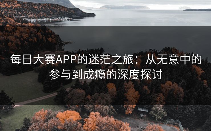 每日大赛APP的迷茫之旅:从无意中的参与到成瘾的深度探讨 每日大赛APP的迷茫之旅:从无意中的参与到成瘾的深度探讨