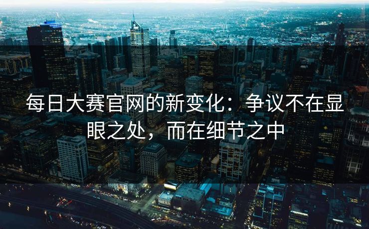 每日大赛官网的新变化：争议不在显眼之处，而在细节之中