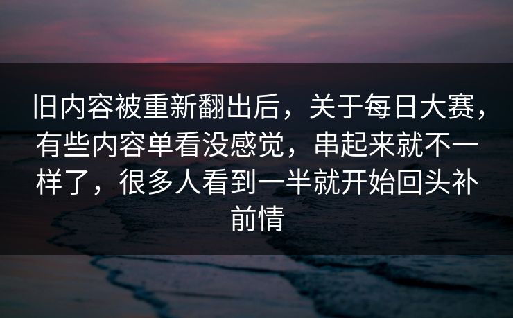 旧内容被重新翻出后,关于每日大赛,有些内容单看没感觉,串起来就不一样了,很多人看到一半就开始回头补前情