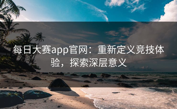 每日大赛app官网:重新定义竞技体验,探索深层意义 每日大赛app官网:重新定义竞技体验,探索深层意义