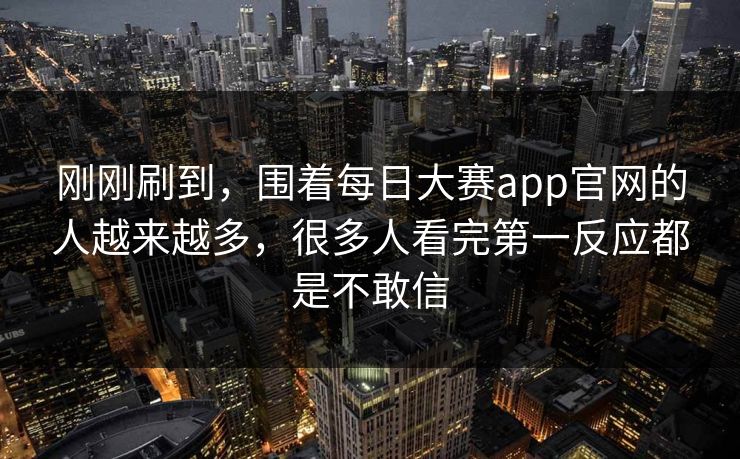 刚刚刷到，围着每日大赛app官网的人越来越多，很多人看完第一反应都是不敢信