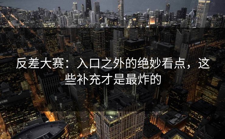 反差大赛：入口之外的绝妙看点，这些补充才是最炸的