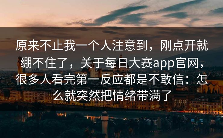 原来不止我一个人注意到，刚点开就绷不住了，关于每日大赛app官网，很多人看完第一反应都是不敢信：怎么就突然把情绪带满了