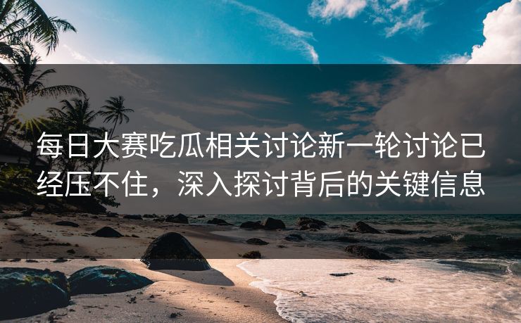 每日大赛吃瓜相关讨论新一轮讨论已经压不住，深入探讨背后的关键信息