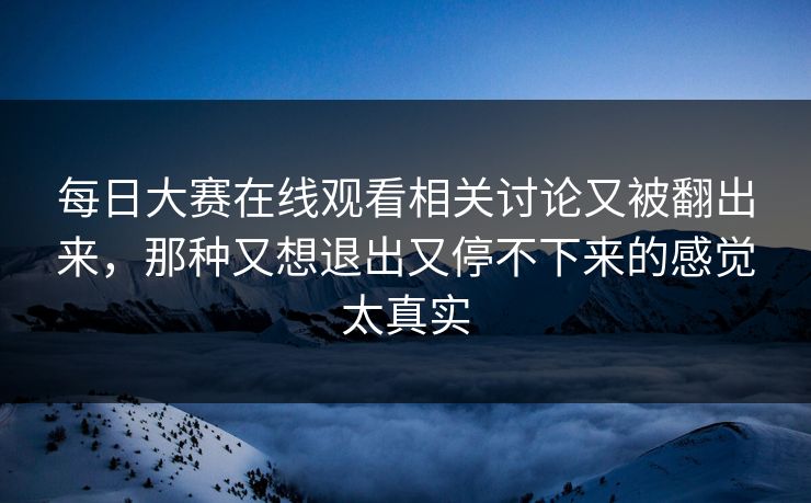 每日大赛在线观看相关讨论又被翻出来，那种又想退出又停不下来的感觉太真实