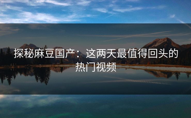 探秘麻豆国产:这两天最值得回头的热门视频 探秘麻豆国产:这两天最值得回头的热门视频