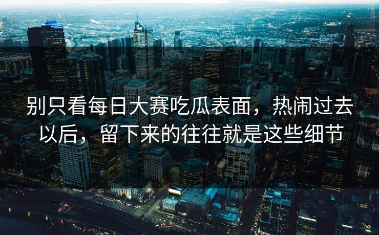 别只看每日大赛吃瓜表面，热闹过去以后，留下来的往往就是这些细节