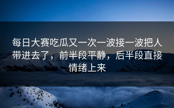 每日大赛吃瓜又一次一波接一波把人带进去了，前半段平静，后半段直接情绪上来