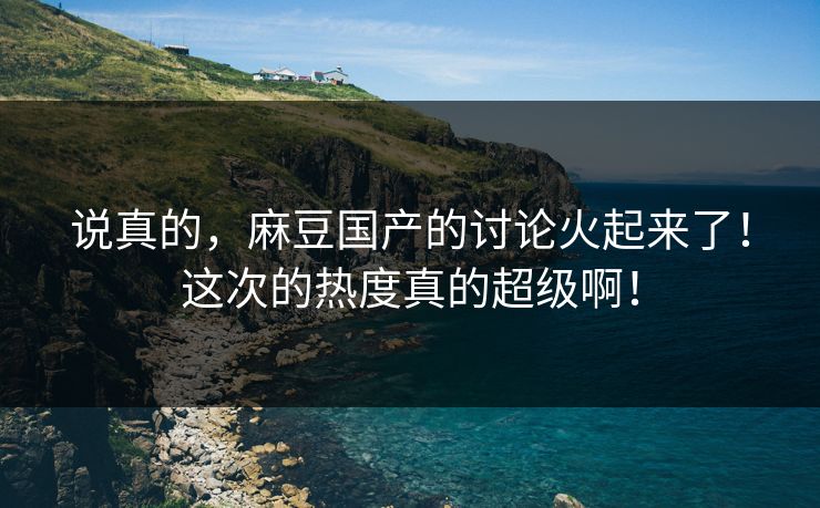 说真的,麻豆国产的讨论火起来了!这次的热度真的超级啊! 说真的,麻豆国产的讨论火起来了!这次的热度真的超级啊!