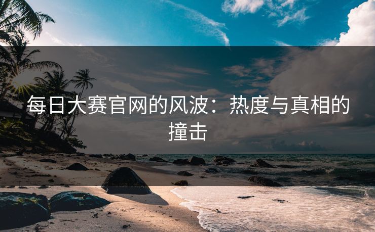 每日大赛官网的风波:热度与真相的撞击 每日大赛官网的风波:热度与真相的撞击