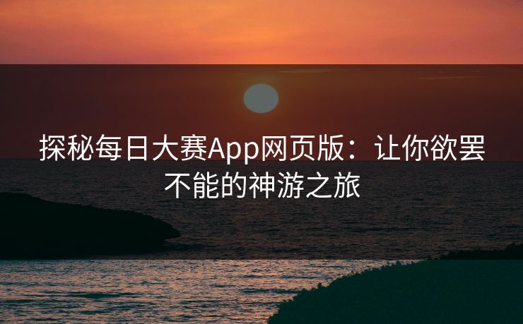探秘每日大赛App网页版：让你欲罢不能的神游之旅