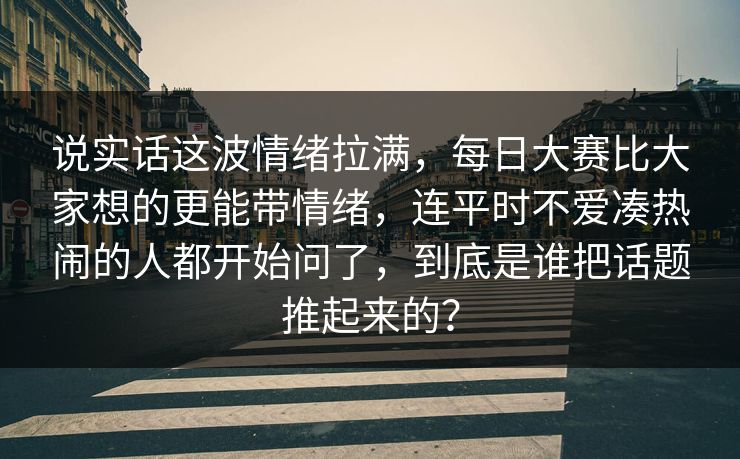 说实话这波情绪拉满,每日大赛比大家想的更能带情绪,连平时不爱凑热闹的人都开始问了,到底是谁把话题推起来的? 说实话这波情绪拉满,每日大赛比大家想的更能带情绪,连平时不爱凑热闹的人都开始问了,到底是谁把话题推起来的?