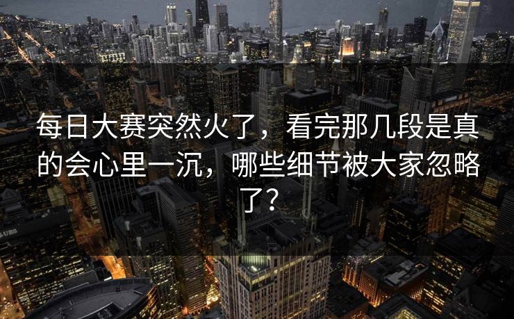 每日大赛突然火了，看完那几段是真的会心里一沉，哪些细节被大家忽略了？
