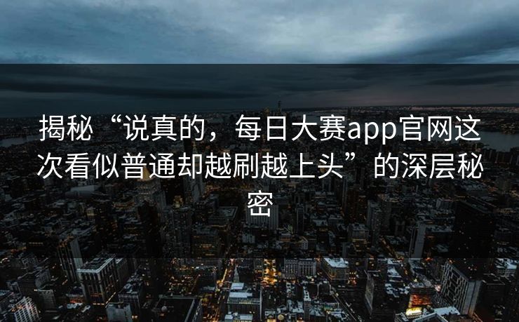 揭秘“说真的，每日大赛app官网这次看似普通却越刷越上头”的深层秘密