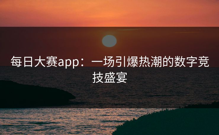 每日大赛app:一场引爆热潮的数字竞技盛宴 每日大赛app:一场引爆热潮的数字竞技盛宴
