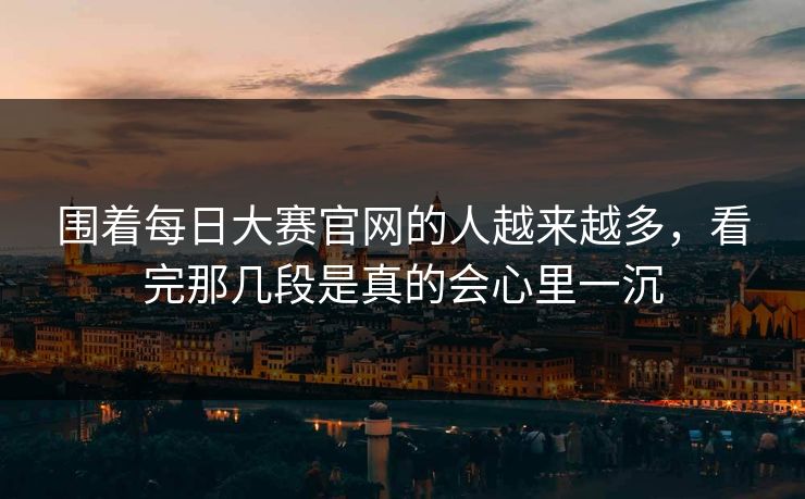 围着每日大赛官网的人越来越多，看完那几段是真的会心里一沉