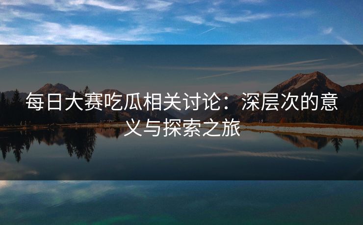 每日大赛吃瓜相关讨论：深层次的意义与探索之旅