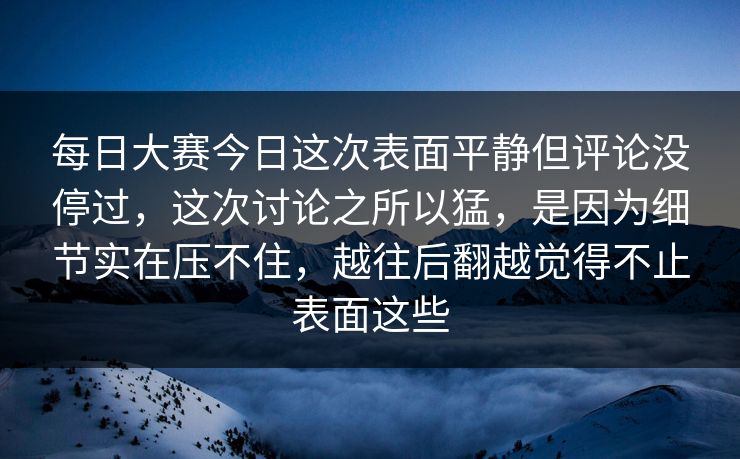每日大赛今日这次表面平静但评论没停过，这次讨论之所以猛，是因为细节实在压不住，越往后翻越觉得不止表面这些