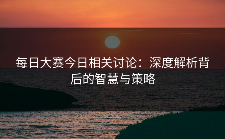 每日大赛今日相关讨论：深度解析背后的智慧与策略
