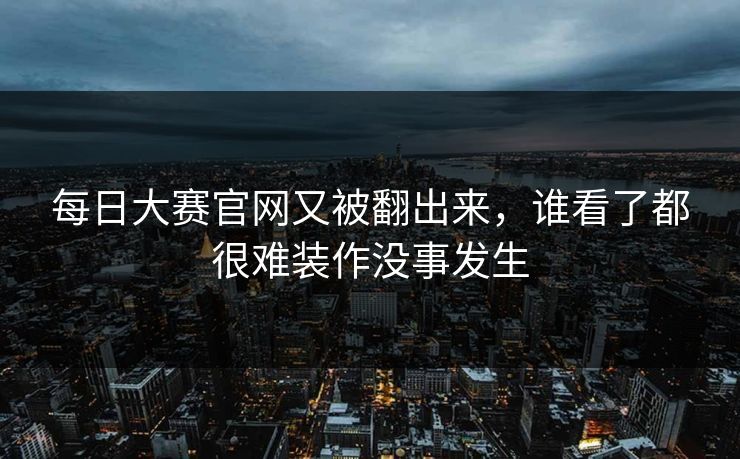 每日大赛官网又被翻出来,谁看了都很难装作没事发生 每日大赛官网又被翻出来,谁看了都很难装作没事发生