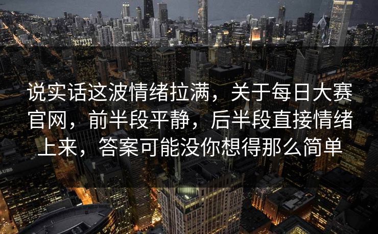 说实话这波情绪拉满，关于每日大赛官网，前半段平静，后半段直接情绪上来，答案可能没你想得那么简单