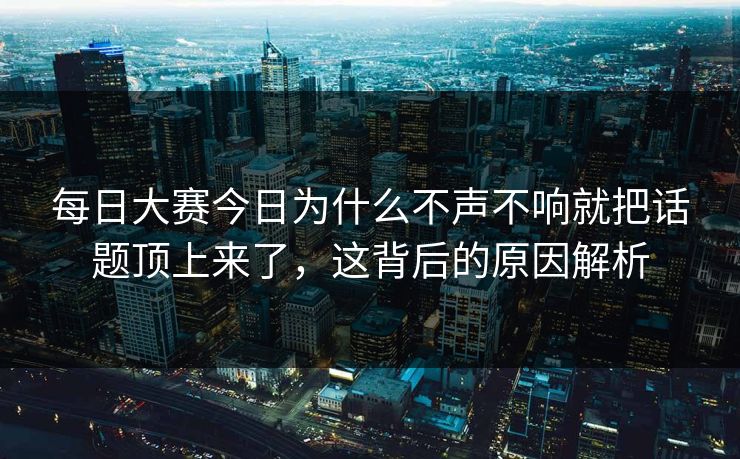 每日大赛今日为什么不声不响就把话题顶上来了,这背后的原因解析 每日大赛今日为什么不声不响就把话题顶上来了,这背后的原因解析